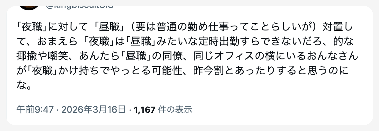 ｢夜職｣に対して「昼職」（要は普通の勤め仕事ってことらしいが）対置して、おまえら｢夜職｣は｢昼職｣みたいな定時出勤すらできないだろ、的な揶揄や嘲笑、あんたら｢昼職｣の同僚、同じオフィスの横にいるおんなさんが｢夜職｣かけ持ちでやっとる可能性、昨今割とあったりすると思うのにな。とツイートした画面
